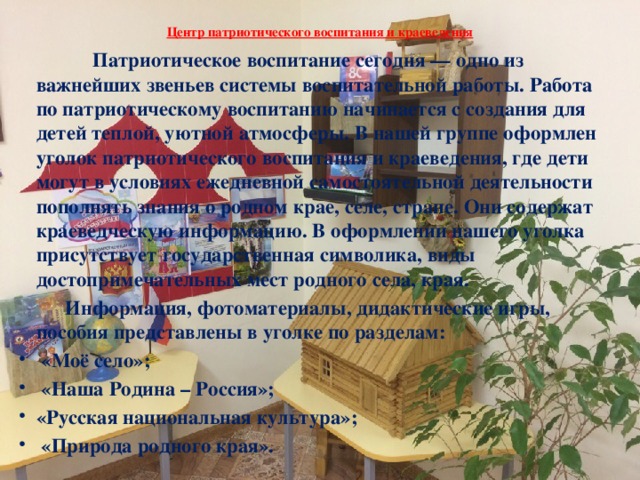 Центр патриотического воспитания и краеведения     Патриотическое воспитание сегодня — одно из важнейших звеньев системы воспитательной работы. Работа по патриотическому воспитанию начинается с создания для детей теплой, уютной атмосферы. В нашей группе оформлен уголок патриотического воспитания и краеведения, где дети могут в условиях ежедневной самостоятельной деятельности пополнять знания о родном крае, селе, стране. Они содержат краеведческую информацию. В оформлении нашего уголка присутствует государственная символика, виды достопримечательных мест родного села, края.  Информация, фотоматериалы, дидактические игры, пособия представлены в уголке по разделам:  «Моё село»;  «Наша Родина – Россия»; «Русская национальная культура»;  «Природа родного края». 