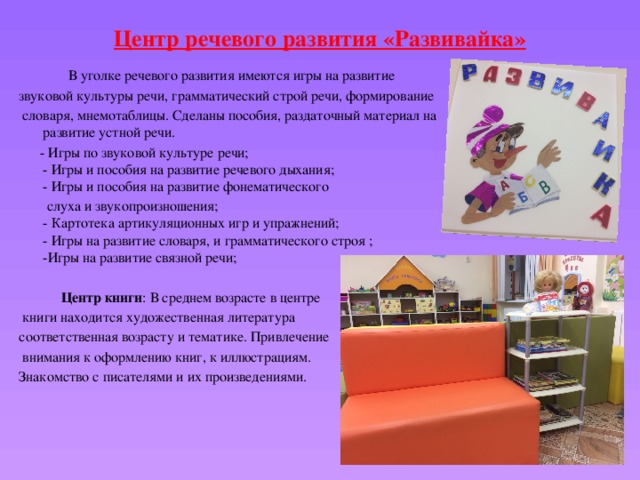Центр речевого развития «Развивайка»    В уголке речевого развития имеются игры на развитие звуковой культуры речи, грамматический строй речи, формирование  словаря, мнемотаблицы. Сделаны пособия, раздаточный материал на развитие устной речи.   - Игры по звуковой культуре речи;  - Игры и пособия на развитие речевого дыхания;  - Игры и пособия на развитие фонематического  слуха и звукопроизношения;  - Картотека артикуляционных игр и упражнений;  - Игры на развитие словаря, и грамматического строя ;  -Игры на развитие связной речи;  Центр книги : В среднем возрасте в центре  книги находится художественная литература соответственная возрасту и тематике. Привлечение  внимания к оформлению книг, к иллюстрациям. Знакомство с писателями и их произведениями. 