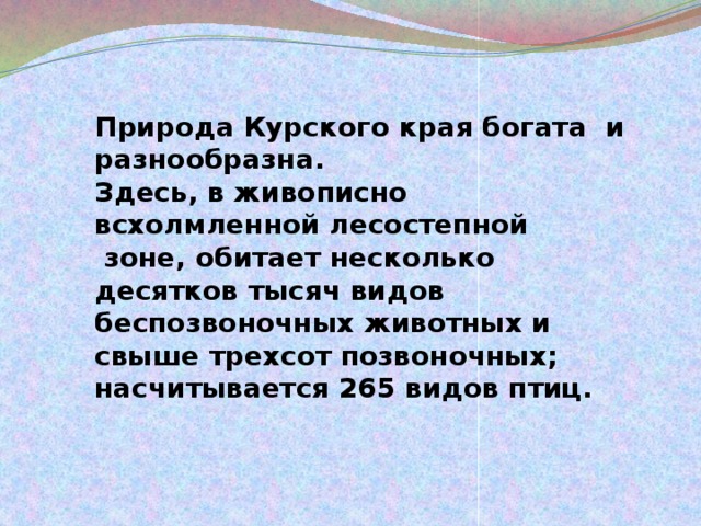 Природа Курского края богата и разнообразна. Здесь, в живописно всхолмленной лесостепной зоне, обитает несколько десятков тысяч видов беспозвоночных животных и свыше трехсот позвоночных; насчитывается 265 видов птиц. 