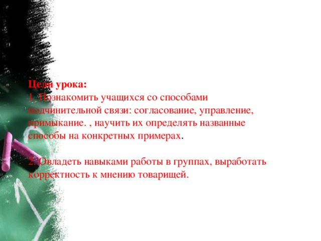 Цели урока:    1. Познакомить учащихся со способами подчинительной связи: согласование, управление, примыкание. , научить их определять названные способы на конкретных примерах .    2. Овладеть навыками работы в группах, выработать корректность к мнению товарищей. 