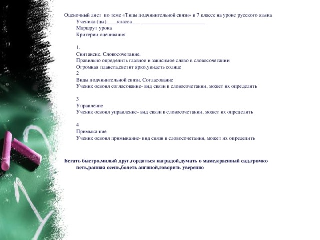 Оценочный лист по теме «Типы подчинительной связи» в 7 классе на уроке русского языка  Ученика (цы)____класса___ ________________________  Маршрут урока  Критерии оценивания   1.  Синтаксис. Словосочетание.  Правильно определить главное и зависимое слово в словосочетании  Огромная планета,светит ярко,увидеть солнце  2  Виды подчинительной связи. Согласование  Ученик освоил согласование- вид связи в словосочетании, может их определить   3  Управление  Ученик освоил управление- вид связи в словосочетании, может их определить   4  Примыка-ние  Ученик освоил примыкание- вид связи в словосочетании, может их определить    Бегать быстро,милый друг,гордиться наградой,думать о маме,красивый сад,громко петь,ранняя осень,болеть ангиной,говорить уверенно   