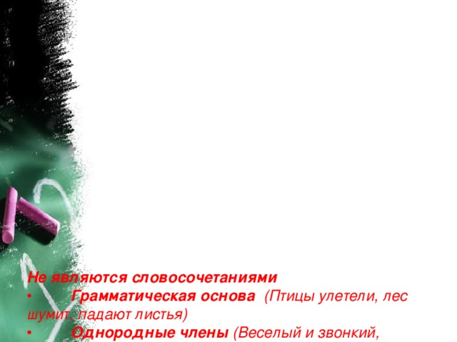                    Не являются словосочетаниями  •          Грамматическая основа   (Птицы улетели, лес шумит, падают листья)  •          Однородные члены  (Веселый и звонкий,  желтые и красные, от дождя и снега)  •          Существительные с предлогом  (Благодаря погоде, в течение дня,  вследствие заморозков)  •          Составные формы  (двадцать второй, будет писать, более сладкий)   