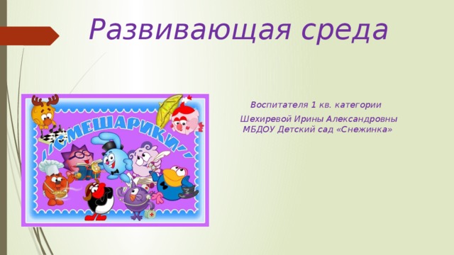 Развивающая среда    Воспитателя 1 кв. категории  Шехиревой Ирины Александровны  МБДОУ Детский сад «Снежинка»        