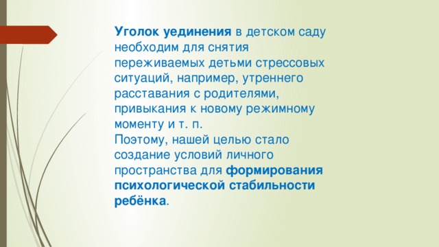 Уголок уединения  в детском саду необходим для снятия переживаемых детьми стрессовых ситуаций, например, утреннего расставания с родителями, привыкания к новому режимному моменту и т. п. Поэтому, нашей целью стало создание условий личного пространства для  формирования психологической стабильности ребёнка . 