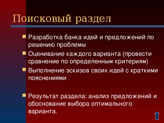 Поисковый раздел Разработка банка идей и предложений по решению проблемы Оценивание каждого варианта (провести сравнение по определенным критериям) Выполнение эскизов своих идей с краткими пояснениями  Результат раздела: анализ предложений и обоснование выбора оптимального варианта.  В основе выбора могут лежать различные соображения, например: Насколько сложен процесс изготовления того или иного варианта изделия; Достаточно ли приобретенных в школе знаний, умений и навыков для их выполнения; Требуются ли специальные устройства, оборудование или приспособления, которых не имеется в наличии; Достаточно ли материалов или финансовых средств для работы Достаточно ли времени для выполнения работы к нужному сроку И т.д. 2