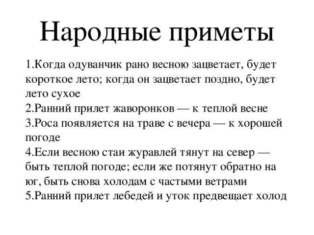 Народные приметы 1.Когда одуванчик рано весною зацветает, будет короткое лето; когда он зацветает поздно, будет лето сухое  2.Ранний прилет жаворонков — к теплой весне  3.Роса появляется на траве с вечера — к хорошей погоде  4.Если весною стаи журавлей тянут на север — быть теплой погоде; если же потянут обратно на юг, быть снова холодам с частыми ветрами  5.Ранний прилет лебедей и уток предвещает холод 