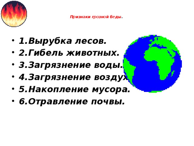    Признаки грозной беды .   1.Вырубка лесов. 2.Гибель животных. 3.Загрязнение воды. 4.Загрязнение воздуха. 5.Накопление мусора. 6.Отравление почвы. 