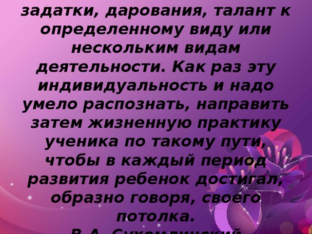 У  каждого человека есть задатки, дарования, талант к определенному виду или нескольким видам деятельности. Как раз эту индивидуальность и надо умело распознать, направить затем жизненную практику ученика по такому пути, чтобы в каждый период развития ребенок достигал, образно говоря, своего потолка.  В.А. Сухомлинский   