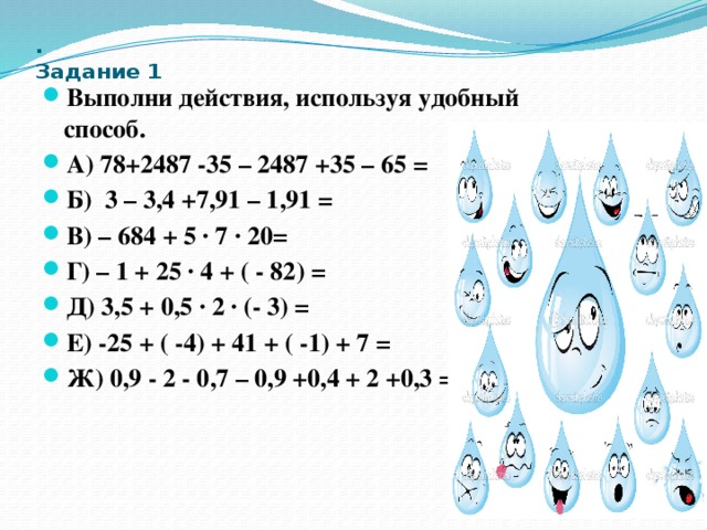 .   Задание 1 Выполни действия, используя удобный способ. А) 78+2487 -35 – 2487 +35 – 65 = Б) 3 – 3,4 +7,91 – 1,91 = В) – 684 + 5 ∙ 7 ∙ 20= Г) – 1 + 25 ∙ 4 + ( - 82) = Д) 3,5 + 0,5 ∙ 2 ∙ (- 3) = Е) -25 + ( -4) + 41 + ( -1) + 7 = Ж) 0,9 - 2 - 0,7 – 0,9 +0,4 + 2 +0,3 = 