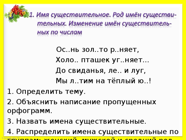    Ос..нь зол..то р..няет,    Холо.. пташек уг..няет…    До свиданья, ле.. и луг,    Мы л..тим на тёплый ю..! 1. Определить тему. 2. Объяснить написание пропущенных орфограмм. 3. Назвать имена существительные. 4. Распределить имена существительные по группам: женский, мужской и средний род. 