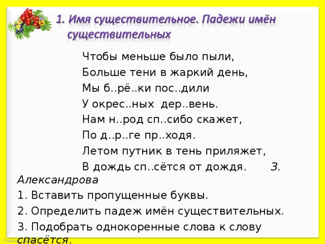   Чтобы меньше было пыли,   Больше тени в жаркий день,   Мы б..рё..ки пос..дили   У окрес..ных дер..вень.   Нам н..род сп..сибо скажет,   По д..р..ге пр..ходя.   Летом путник в тень приляжет,   В дождь сп..сётся от дождя. З. Александрова 1. Вставить пропущенные буквы. 2. Определить падеж имён существительных. 3. Подобрать однокоренные слова к слову спасётся . 4. Выполнить морфемный разбор слов берёзки, приляжет . 