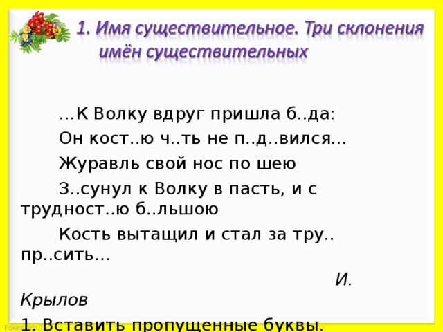  … К Волку вдруг пришла б..да:  Он кост..ю ч..ть не п..д..вился…  Журавль свой нос по шею  З..сунул к Волку в пасть, и с трудност..ю б..льшою  Кость вытащил и стал за тру.. пр..сить…        И. Крылов 1. Вставить пропущенные буквы. 2. Определить склонение имён существительных. 