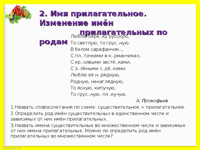 2. Имя прилагательное. Изменение имён  прилагательных по родам    Люблю берё..ку русскую,    То светлую, то грус..ную.    В белом сарафанчик..,    С пл..точками в к..рманчиках,    С кр..сивыми застё..ками,    С з..лёными с..рё..ками.    Люблю её н..рядную,    Родную, ненаглядную,    То ясную, кипучую,    То грус..ную, пл..кучую.       А. Прокофьев Назвать словосочетания по схеме: существительное + прилагательное. Определить род имён существительных в единственном числе и зависимых от них имён прилагательных. Назвать имена существительные во множественном числе и зависимые от них имена прилагательные. Можно ли определить род имён прилагательных во множественном числе? 