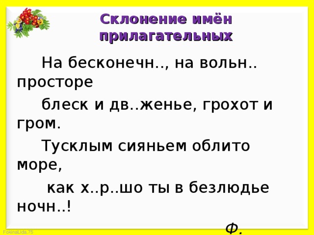 Склонение имён прилагательных  На бесконечн.., на вольн.. просторе  блеск и дв..женье, грохот и гром.  Тусклым сияньем облито море,  как х..р..шо ты в безлюдье ночн..!        Ф. Тютчев Определить род и число имён прилагательных. Вставить пропущенные орфограммы и объяснить их написание. 