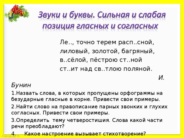    Ле.., точно терем расп..сной,    лиловый, золотой, багряный,    в..сёлой, пёстрою ст..ной    ст..ит над св..тлою поляной.     И. Бунин Назвать слова, в которых пропущены орфограммы на безударные гласные в корне. Привести свои примеры. Найти слово на правописание парных звонких и глухих согласных. Привести свои примеры. Определить тему четверостишия. Слова какой части речи преобладают? 4. Какое настроение вызывает стихотворение? 