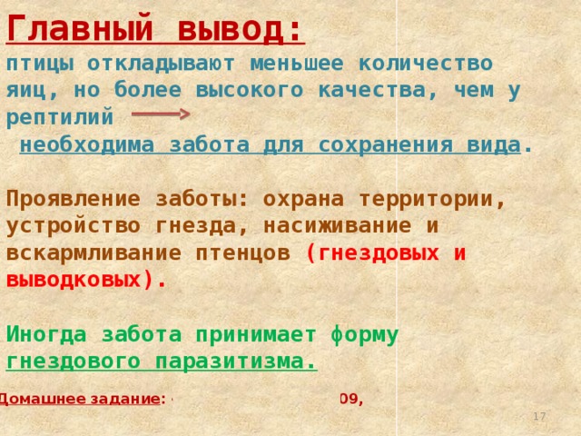 Главный вывод:  птицы откладывают меньшее количество яиц, но более высокого качества, чем у рептилий  необходима забота для сохранения вида . Проявление заботы: охрана территории, устройство гнезда, насиживание и вскармливание птенцов  (гнездовых и выводковых). Иногда забота принимает форму гнездового паразитизма. Домашнее задание : § 46, вопросы стр. 209,