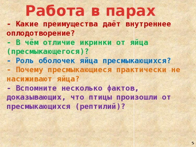 Работа в парах - Какие преимущества даёт внутреннее оплодотворение? - В чём отличие икринки от яйца (пресмыкающегося)? - Роль оболочек яйца пресмыкающихся? - Почему пресмыкающиеся практически не насиживают яйца? - Вспомните несколько фактов, доказывающих, что птицы произошли от пресмыкающихся (рептилий)?