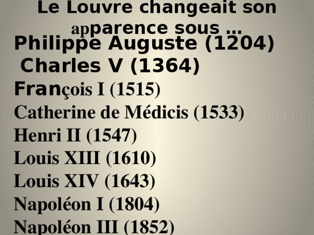 Le Louvre changeait son ap parence sous … Philippe Auguste (1204)  Charles V (1364) Fran çois I (1515) Catherine de Médicis (1533) Henri II (1547) Louis XIII (1610) Louis XIV (1643) Napoléon I (1804) Napoléon III (1852) 