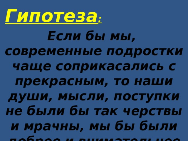 Гипотеза : Если бы мы, современные подростки чаще соприкасались с прекрасным, то наши души, мысли, поступки не были бы так черствы и мрачны, мы бы были добрее и внимательнее друг к другу 