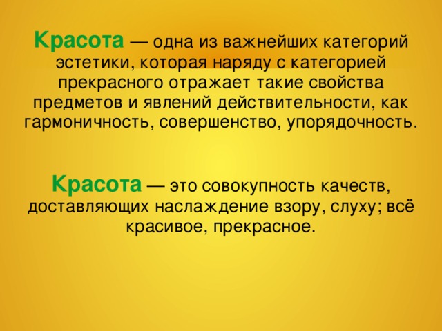 Красота — одна из важнейших категорий эстетики, которая наряду с категорией прекрасного отражает такие свойства предметов и явлений действительности, как гармоничность, совершенство, упорядочность. Красота  — это совокупность качеств, доставляющих наслаждение взору, слуху; всё красивое, прекрасное. 