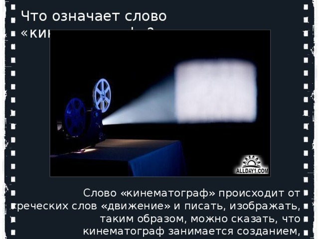 Кто является родоначальниками мирового кинематографа? Что означает слово «кинематограф»?   Слово «кинематограф» происходит от греческих слов «движение» и писать, изображать, таким образом, можно сказать, что кинематограф занимается созданием, записью движущихся изображений. Огюст и Луи Люмьер