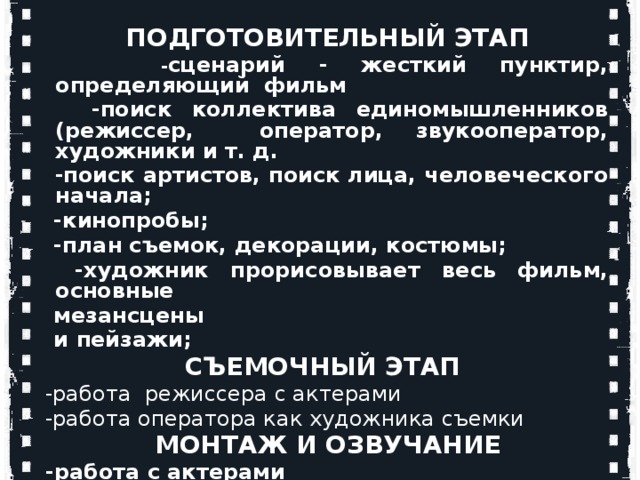        ПОДГОТОВИТЕЛЬНЫЙ ЭТАП  - сценарий - жесткий пунктир, определяющий фильм  -поиск коллектива единомышленников (режиссер, оператор, звукооператор, художники и т. д.  -поиск артистов, поиск лица, человеческого начала;  -кинопробы;  -план съемок, декорации, костюмы;  -художник прорисовывает весь фильм, основные  мезансцены  и пейзажи;     СЪЕМОЧНЫЙ ЭТАП  -работа режиссера с актерами  -работа оператора как художника съемки       МОНТАЖ И ОЗВУЧАНИЕ  -работа с актерами  -наложение музыки, создание 