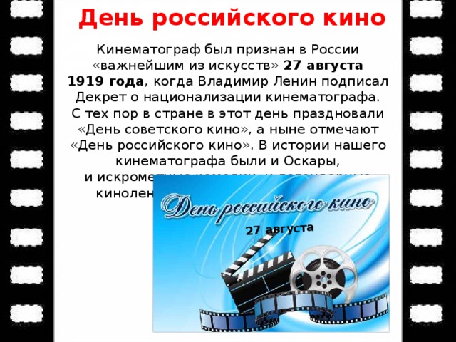 День российского кино 27 августа Кинематограф был признан в России «важнейшим из искусств» 27 августа 1919 года , когда Владимир Ленин подписал Декрет о национализации кинематографа. С тех пор в стране в этот день праздновали «День советского кино», а ныне отмечают «День российского кино». В истории нашего кинематографа были и Оскары, и искрометные комедии, и легендарные киноленты, разобранные на цитаты. 