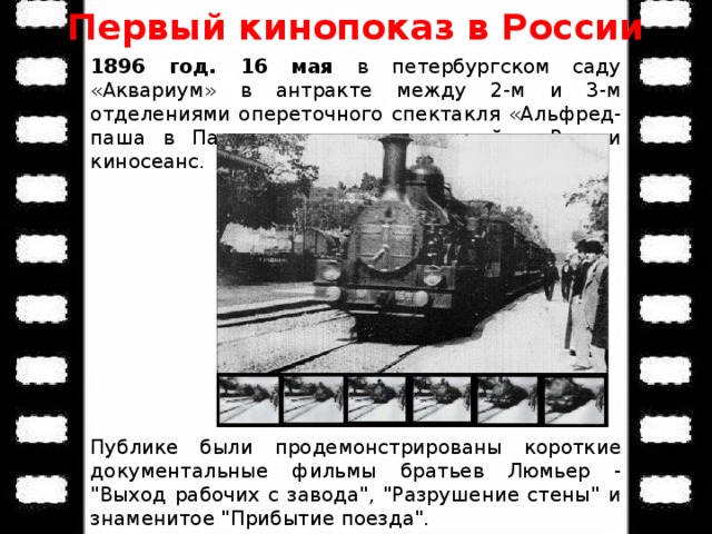 Первый кинопоказ в России 1896 год. 16 мая в петербургском саду «Аквариум» в антракте между 2-м и 3-м отделениями опереточного спектакля «Альфред-паша в Париже» состоялся первый в России киносеанс. Публике были продемонстрированы короткие документальные фильмы братьев Люмьер - 