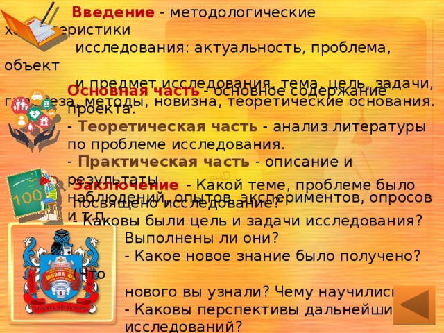  Введение - методологические характеристики  исследования: актуальность, проблема, объект  и предмет исследования, тема, цель, задачи, гипотеза, методы, новизна, теоретические основания. Основная часть  - основное содержание проекта.  - Теоретическая часть - анализ литературы по проблеме исследования.  - Практическая часть - описание и результаты  наблюдений, опытов, экспериментов, опросов и т.п. Заключение  - Какой теме, проблеме было посвящено исследование?  - Каковы были цель и задачи исследования?  Выполнены ли они?  - Какое новое знание было получено? (Что  нового вы узнали? Чему научились?)  - Каковы перспективы дальнейших  исследований?   