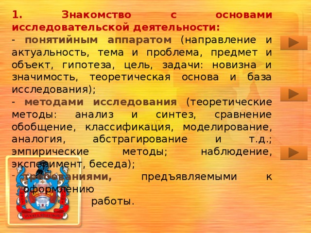 1. Знакомство с основами исследовательской деятельности: - понятийным аппаратом (направление и актуальность, тема и проблема, предмет и объект, гипотеза, цель, задачи: новизна и значимость, теоретическая основа и база исследования); - методами исследования (теоретические методы: анализ и синтез, сравнение обобщение, классификация, моделирование, аналогия, абстрагирование и т.д.; эмпирические методы; наблюдение, эксперимент, беседа); требованиями, предъявляемыми к оформлению  работы. Гиперссылками в основном разделе можно не пользоваться в процессе демонстрации презентации. Они созданы для удобства навигации при самостоятельном изучении материалов.  