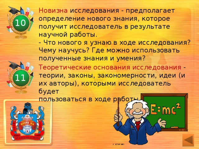 Новизна исследования - предполагает определение нового знания, которое получит исследователь в результате научной работы.  - Что нового я узнаю в ходе исследования?  Чему научусь? Где можно использовать  полученные знания и умения? 10 Теоретические основания исследования - теории, законы, закономерности, идеи (и  их авторы), которыми исследователь будет  пользоваться в ходе работы.   11 