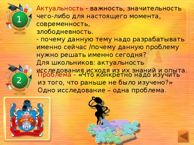 Актуальность - важность, значительность чего-либо для настоящего момента, современность,  злободневность.  - почему данную тему надо разрабатывать  именно сейчас /почему данную проблему  нужно решать именно сегодня?  Для школьников: актуальность  исследования исходя из их знаний и опыта. 1 Проблема - «Что конкретно надо изучить из того, что раньше не было изучено?»  Одно исследование – одна проблема. 2 