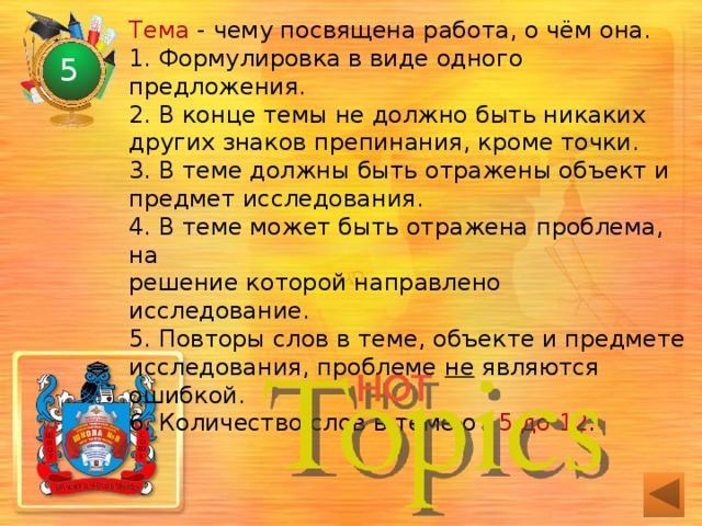 Тема - чему посвящена работа, о чём она.  1. Формулировка в виде одного предложения.  2. В конце темы не должно быть никаких других знаков препинания, кроме точки.  3. В теме должны быть отражены объект и предмет исследования.  4. В теме может быть отражена проблема, на  решение которой направлено исследование.  5. Повторы слов в теме, объекте и предмете исследования, проблеме не являются ошибкой.  6. Количество слов в теме от 5 до 12 .   5 