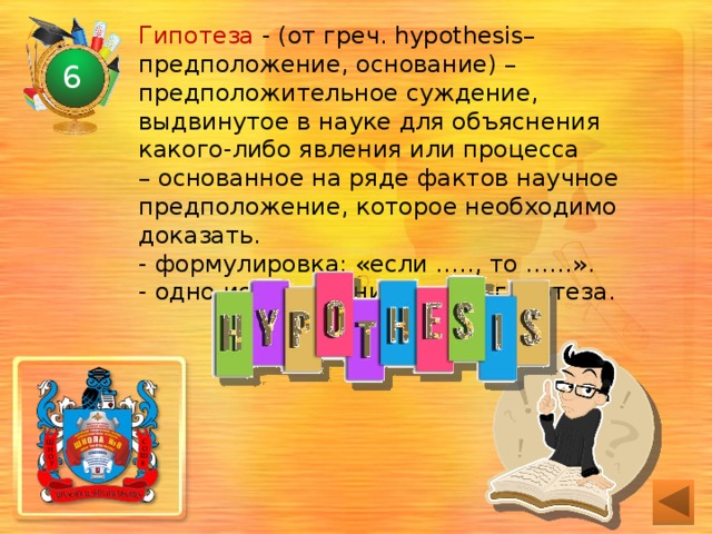 Гипотеза - (от греч. hypothesis– предположение, основание) – предположительное суждение, выдвинутое в науке для объяснения какого-либо явления или процесса  – основанное на ряде фактов научное предположение, которое необходимо доказать.  - формулировка: «если ….., то ……».  - одно исследование – одна гипотеза. 6 