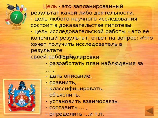 Цель - это запланированный результат какой-либо деятельности.  - цель любого научного исследования  состоит в доказательстве гипотезы.  - цель исследовательской работы – это её  конечный результат, ответ на вопрос: «Что  хочет получить исследователь в результате  своей работы?». 7 Формулировки:  - разработать план наблюдения за … ,  - дать описание,  - сравнить,  - классифицировать,  - объяснить,  - установить взаимосвязь,  - составить … ,  - определить …и т.п.  Одно исследование – одна цель. 