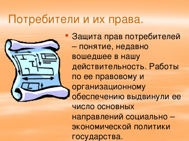 Потребители и их права. Защита прав потребителей – понятие, недавно вошедшее в нашу действительность. Работы по ее правовому и организационному обеспечению выдвинули ее число основных направлений социально – экономической политики государства. 