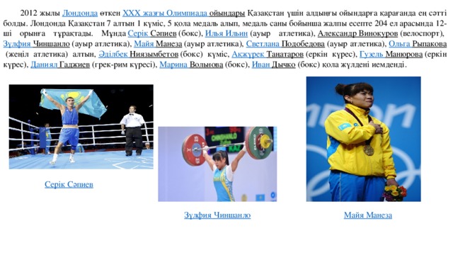 2012 жылы  Лондонда  өткен  XXX жазғы Олимпиада ойындары  Қазақстан үшін алдыңғы ойындарға қарағанда ең сәтті болды. Лондонда Қазақстан 7 алтын 1 күміс, 5 қола медаль алып, медаль саны бойынша жалпы есепте 204 ел арасында 12-ші орынға тұрақтады. Мұнда  Серік  Сәпиев  (бокс),  Илья Ильин  (ауыр атлетика),  Александр Винокуров  (велоспорт),  Зүлфия  Чиншанло  (ауыр атлетика),  Майя Манеза  (ауыр атлетика),  Светлана Подобедова  (ауыр атлетика),  Ольга Рыпакова  (жеңіл атлетика) алтын,  Әділбек  Ниязымбетов  (бокс) күміс,  Ақжүрек  Таңатаров  (еркін күрес),  Гузель Манюрова  (еркін күрес),  Даниял Гаджиев  (грек-рим күресі),  Марина Вольнова  (бокс),  Иван Дычко  (бокс) қола жүлдені иемденді. Серік  Сәпиев Зүлфия  Чиншанло Майя Манеза 