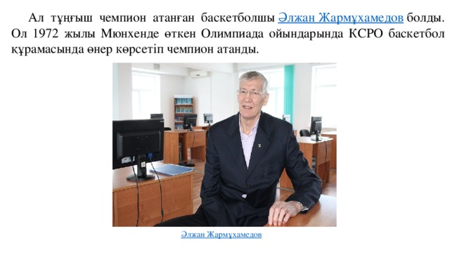 Ал тұңғыш чемпион атанған баскетболшы  Әлжан Жармұхамедов  болды. Ол 1972 жылы Мюнхенде өткен Олимпиада ойындарында КСРО баскетбол құрамасында өнер көрсетіп чемпион атанды. 