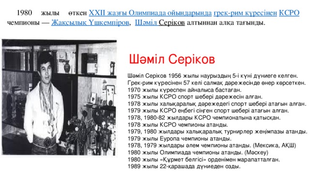1980 жылы өткен  XXII жазғы Олимпиада ойындарында   грек-рим күресінен   КСРО  чемпионы —  Жақсылық Үшкемпіров ,  Шәміл Серіков  алтыннан алқа тағынды. Шәміл Серіков Шәміл Серіков 1956 жылы наурыздың 5-і күні дүниеге келген.   Грек-рим күресінен 57 келі салмақ дәрежесінде өнер көрсеткен.   1970 жылы күреспен айналыса бастаған.   1975 жылы КСРО спорт шебері дәрежесін алған.   1978 жылы халықаралық дәрежедегі спорт шебері атағын алған.   1979 жылы КСРО еңбегі сіңген спорт шебері атағын алған.   1978, 1980-82 жылдары КСРО чемпионатына қатысқан.   1978 жылы КСРО чемпионы атанды.   1979, 1980 жылдары халықаралық турнирлер жеңімпазы атанды.   1979 жылы Еуропа чемпионы атанды.   1978, 1979 жылдары әлем чемпионы атанды. (Мексика, АҚШ)  1980 жылы Олимпиада чемпионы атанды. (Мәскеу)  1980 жылы «Құрмет белгісі» орденімен марапатталған.  1989 жылы 22-қарашада дүниеден озды. 