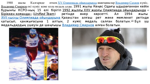 1988 жылы Калгариде өткен  ХV Олимпиада ойындарында  шаңғышылар  Владимир Сахнов  күміс,  Владимир Смирнов  екі күміс және қола медаль алды. 1991 жылы Кеңес Одағы ыдырағаннан кейін бұрынғы КСРО-ның 15 елі бірігіп  1992 жылғы XXV жазғы Олимпиада ойындарында  « Біріккен команда»  ( Unified Team ) ретінде өнер көрсетті. Ал 1994 жылы  XVII қысқы Олимпиада ойындарына  Қазақстан алғаш рет жеке мемлекет ретінде қатысып, қанжығасына 1 алтын, 2 күміс медаль салған болатын. [2]  Бұл үш медальдардың үшеуін де шаңғышы  Владимир Смирнов  алған болатын. 