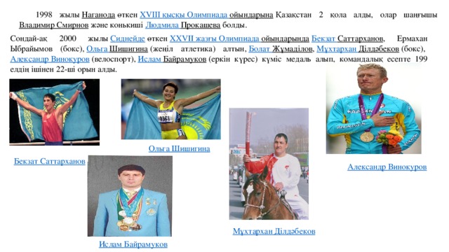 1998 жылы  Наганода  өткен  ХVІІІ қысқы Олимпиада ойындарына  Қазақстан 2 қола алды, олар шаңғышы  Владимир Смирнов  және конькиші  Людмила Прокашева  болды. Сондай-ақ 2000 жылы  Сиднейде  өткен  XXVII жазғы Олимпиада ойындарында   Бекзат  Саттарханов , Ермахан Ыбрайымов (бокс),  Ольга Шишигина  (жеңіл атлетика) алтын,  Болат  Жұмаділов ,  Мұхтархан  Ділдәбеков  (бокс),  Александр Винокуров  (велоспорт),  Ислам Байрамуков  (еркін күрес) күміс медаль алып, командалық есепте 199 елдің ішінен 22-ші орын алды. Ольга Шишигина Бекзат  Саттарханов Александр Винокуров Мұхтархан  Ділдәбеков Ислам Байрамуков 