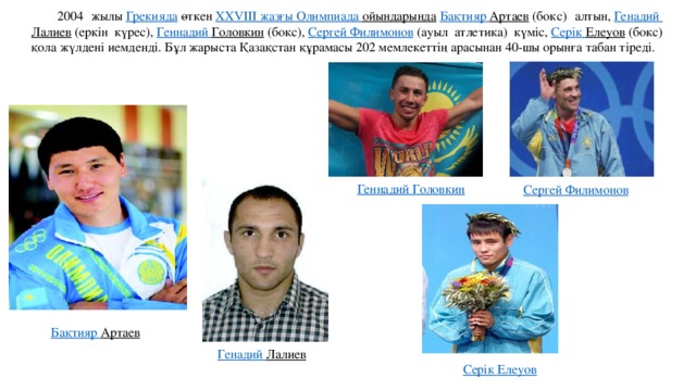 2004 жылы  Грекияда  өткен  XXVIII жазғы Олимпиада ойындарында   Бақтияр  Артаев  (бокс) алтын,  Генадий  Лалиев  (еркін күрес),  Геннадий Головкин  (бокс),  Сергей Филимонов  (ауыл атлетика) күміс,  Серік  Елеуов  (бокс) қола жүлдені иемденді. Бұл жарыста Қазақстан құрамасы 202 мемлекеттің арасынан 40-шы орынға табан тіреді. Геннадий Головкин Сергей Филимонов Бақтияр  Артаев   Генадий  Лалиев   Серік  Елеуов 