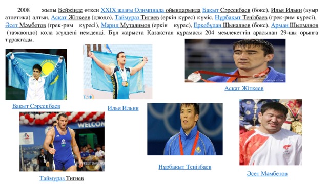 2008 жылы  Бейжіңде  өткен  XXIX жазғы Олимпиада ойындарында   Бақыт  Сәрсекбаев  (бокс),  Илья Ильин  (ауыр атлетика) алтын,  Асқат  Жіткеев  (дзюдо),  Таймураз  Тигиев  (еркін күрес) күміс,  Нұрбақыт  Теңізбаев  (грек-рим күресі),  Әсет  Мәмбетов  (грек-рим күресі),  Марид  Муталимов  (еркін күрес),  Еркебұлан  Шыналиев  (бокс),  Арман  Шылманов  (таэквондо) қола жүлдені иемденді. Бұл жарыста Қазақстан құрамасы 204 мемлекеттің арасынан 29-шы орынға тұрақтады. Асқат  Жіткеев Бақыт  Сәрсекбаев Илья Ильин Нұрбақыт  Теңізбаев Әсет  Мәмбетов Таймураз  Тигиев   