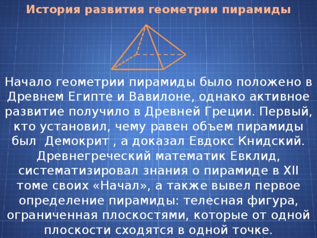 История развития геометрии пирамиды Начало геометрии пирамиды было положено в Древнем Египте и Вавилоне, однако активное развитие получило в Древней Греции. Первый, кто установил, чему равен объем пирамиды был Демокрит , а доказал Евдокс Книдский. Древнегреческий математик Евклид, систематизировал знания о пирамиде в XII томе своих «Начал», а также вывел первое определение пирамиды: телесная фигура, ограниченная плоскостями, которые от одной плоскости сходятся в одной точке. 