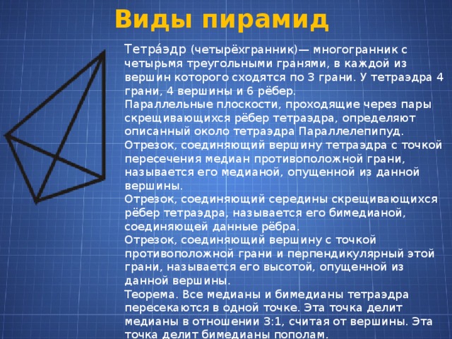 Виды пирамид Тетра́эдр (четырёхгранник)— многогранник с четырьмя треугольными гранями, в каждой из вершин которого сходятся по 3 грани. У тетраэдра 4 грани, 4 вершины и 6 рёбер. Параллельные плоскости, проходящие через пары скрещивающихся рёбер тетраэдра, определяют описанный около тетраэдра Параллелепипуд. Отрезок, соединяющий вершину тетраэдра с точкой пересечения медиан противоположной грани, называется его медианой, опущенной из данной вершины. Отрезок, соединяющий середины скрещивающихся рёбер тетраэдра, называется его бимедианой, соединяющей данные рёбра. Отрезок, соединяющий вершину с точкой противоположной грани и перпендикулярный этой грани, называется его высотой, опущенной из данной вершины. Теорема. Все медианы и бимедианы тетраэдра пересекаются в одной точке. Эта точка делит медианы в отношении 3:1, считая от вершины. Эта точка делит бимедианы пополам. 