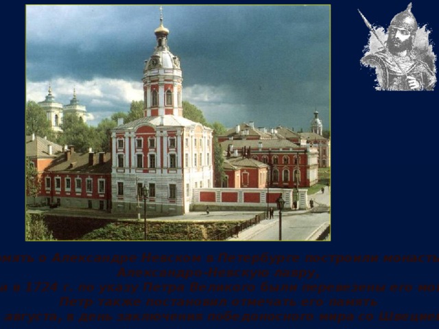 В память о Александре Невском в Петербурге построили монастырь, Александро-Невскую лавру, куда в 1724 г. по указу Петра Великого были перевезены его мощи. Петр также постановил отмечать его память 30 августа, в день заключения победоносного мира со Швецией. 