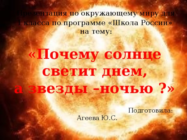  Презентация по окружающему миру для  1 класса по программе «Школа России» на тему:   «Почему солнце светит днем, а звезды –ночью ?»   Подготовила: Агеева Ю.С.  