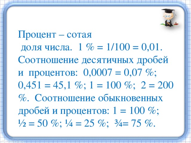  Процент – сотая  доля числа. 1 % = 1/100 = 0,01. Соотношение десятичных дробей и процентов: 0,0007 = 0,07 %; 0,451 = 45,1 %; 1 = 100 %; 2 = 200 %. Соотношение обыкновенных дробей и процентов: 1 = 100 %; ½ = 50 %; ¼ = 25 %; ¾= 75 %. 