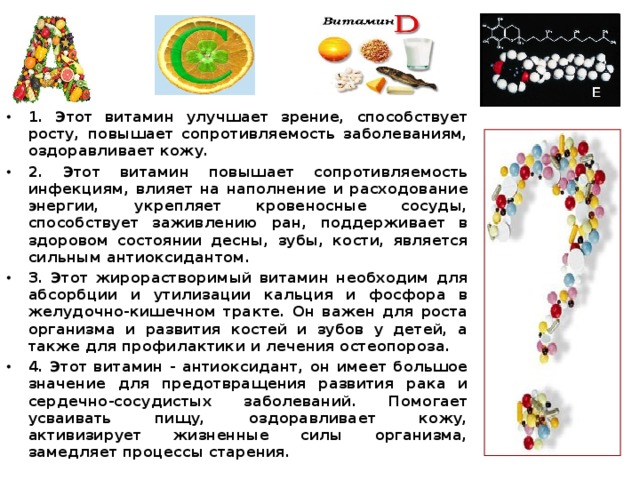 1. Этот витамин улучшает зрение, способствует росту, повышает сопротивляемость заболеваниям, оздоравливает кожу. 2. Этот витамин повышает сопротивляемость инфекциям, влияет на наполнение и расходование энергии, укрепляет кровеносные сосуды, способствует заживлению ран, поддерживает в здоровом состоянии десны, зубы, кости, является сильным антиоксидантом. 3. Этот жирорастворимый витамин необхо­дим для абсорбции и утилизации кальция и фосфора в желудочно-кишечном тракте. Он важен для роста организма и развития костей и зубов у детей, а также для профилактики и лечения остеопороза. 4. Этот витамин - антиоксидант, он имеет большое значение для предотвращения развития рака и сердечно-сосудистых заболеваний. Помогает усваивать пищу, оздоравливает кожу, активизирует жизненные силы организма, замедляет процессы старения. 
