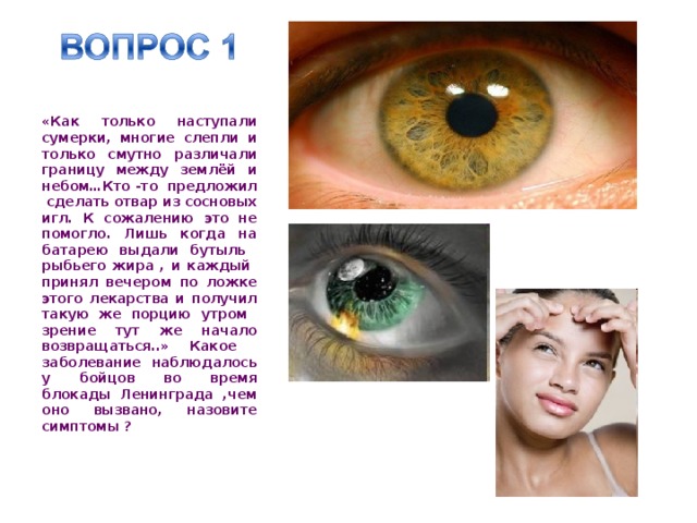  «Как только наступали сумерки, многие слепли и только смутно различали границу между землёй и небом…Кто -то предложил сделать отвар из сосновых игл. К сожалению это не помогло. Лишь когда на батарею выдали бутыль рыбьего жира , и каждый принял вечером по ложке этого лекарства и получил такую же порцию утром зрение тут же начало возвращаться..» Какое заболевание наблюдалось у бойцов во время блокады Ленинграда ,чем оно вызвано, назовите симптомы ? 